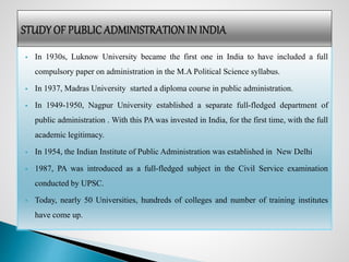  In 1930s, Luknow University became the first one in India to have included a full
compulsory paper on administration in the M.A Political Science syllabus.
 In 1937, Madras University started a diploma course in public administration.
 In 1949-1950, Nagpur University established a separate full-fledged department of
public administration . With this PA was invested in India, for the first time, with the full
academic legitimacy.
 In 1954, the Indian Institute of Public Administration was established in New Delhi
 1987, PA was introduced as a full-fledged subject in the Civil Service examination
conducted by UPSC.
 Today, nearly 50 Universities, hundreds of colleges and number of training institutes
have come up.
 