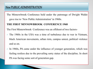 The Minnowbrook Conference held under the patronage of Dwight Waldo
gave rise to ‘New Public Administration’ in 1960s.
THE FIRST MINNOWBROOK CONFERENCE 1968
The First Minnowbrook Conference was an offshoot of two factors-
 The 1960s in the USA was a time of turbulence due to war in Vietnam,
black American movements, urban riots, campus unrest, political violence
and so on.
 In 1960s, PA came under the influence of younger generation, which was
feeling restless due to the prevailing sorry status of the discipline. In short
PA was facing some sort of generation gap.
 
