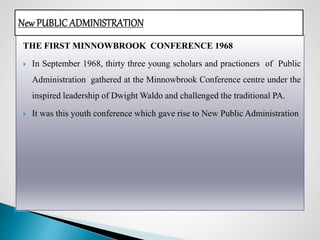 THE FIRST MINNOWBROOK CONFERENCE 1968
 In September 1968, thirty three young scholars and practioners of Public
Administration gathered at the Minnowbrook Conference centre under the
inspired leadership of Dwight Waldo and challenged the traditional PA.
 It was this youth conference which gave rise to New Public Administration
 