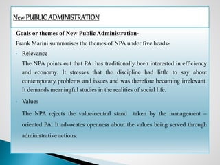 Goals or themes of New Public Administration-
Frank Marini summarises the themes of NPA under five heads-
• Relevance
The NPA points out that PA has traditionally been interested in efficiency
and economy. It stresses that the discipline had little to say about
contemporary problems and issues and was therefore becoming irrelevant.
It demands meaningful studies in the realities of social life.
• Values
The NPA rejects the value-neutral stand taken by the management –
oriented PA. It advocates openness about the values being served through
administrative actions.
 