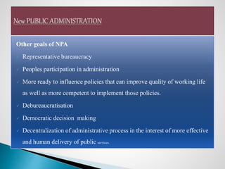Other goals of NPA
 Representative bureaucracy
 Peoples participation in administration
 More ready to influence policies that can improve quality of working life
as well as more competent to implement those policies.
 Debureaucratisation
 Democratic decision making
 Decentralization of administrative process in the interest of more effective
and human delivery of public services.
 