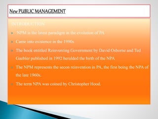INTRODUCTION
 NPM is the latest paradigm in the evolution of PA
 Came into existence in the 1990s
 The book entitled Reinventing Government by David Osborne and Ted
Gaebler published in 1992 heralded the birth of the NPA
 The NPM represents the secon reinvention in PA, the first being the NPA of
the late 1960s.
 The term NPA was coined by Christopher Hood.
 