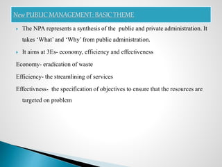  The NPA represents a synthesis of the public and private administration. It
takes ‘What’ and ‘Why’ from public administration.
 It aims at 3Es- economy, efficiency and effectiveness
Economy- eradication of waste
Efficiency- the streamlining of services
Effectivness- the specification of objectives to ensure that the resources are
targeted on problem
 