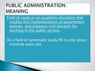 Field of study or an academic discipline that
studies this implementation of government
policies and prepares civil servants for
working in the public service.
As a field of systematic study PA is only about
hundred years old.
 