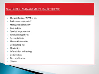  The emphasis of NPM is on-
 Performance-appraisal
 Managerial autonomy
 Cost-cutting
 Quality improvement
 Financial incentives
 Accountability
 Market Orientation
 Contracting out
 Flexibility
 Information technology
 Competition
 Decentralization
 Choice
 