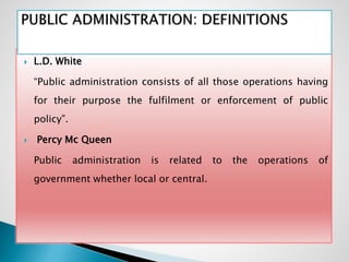  L.D. White
“Public administration consists of all those operations having
for their purpose the fulfilment or enforcement of public
policy”.
 Percy Mc Queen
Public administration is related to the operations of
government whether local or central.
 