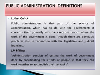  Luther Gulick
Public administration is that part of the science of
administration, which has to do with the government; it
concerns itself primarily with the executive branch where the
work of the government is done; though there are obviously
problems also in connection with the legislative and judicial
branches.
 J.M Pfiffner
“Administration consists of getting the work of government
done by coordinating the efforts of people so that they can
work together to accomplish their set tasks”.
 