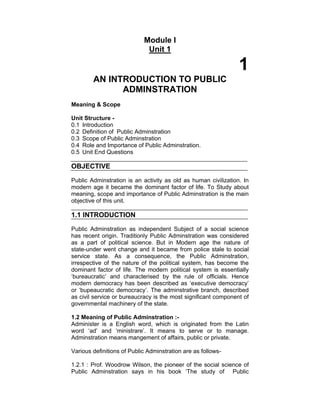 Module I
Unit 1
1
AN INTRODUCTION TO PUBLIC
ADMINSTRATION
Meaning & Scope
Unit Structure -
0.1 Introduction
0.2 Definition of Public Adminstration
0.3 Scope of Public Adminstration
0.4 Role and Importance of Public Adminstration.
0.5 Unit End Questions
OBJECTIVE
Public Adminstration is an activity as old as human civilization. In
modern age it became the dominant factor of life. To Study about
meaning, scope and importance of Public Adminstration is the main
objective of this unit.
1.1 INTRODUCTION
Public Adminstration as independent Subject of a social science
has recent origin. Traditionly Public Adminstration was considered
as a part of political science. But in Modern age the nature of
state-under went change and it became from police stale to social
service state. As a consequence, the Public Adminstration,
irrespective of the nature of the political system, has become the
dominant factor of life. The modern political system is essentially
‘bureaucratic’ and characterised by the rule of officials. Hence
modern democracy has been described as ‘executive democracy’
or ‘bupeaucratic democracy’. The adminstrative branch, described
as civil service or bureaucracy is the most significant component of
governmental machinery of the state.
1.2 Meaning of Public Adminstration :-
Administer is a English word, which is originated from the Latin
word ‘ad’ and ‘ministrare’. It means to serve or to manage.
Adminstration means mangement of affairs, public or private.
Various definitions of Public Adminstration are as follows-
1.2.1 : Prof. Woodrow Wilson, the pioneer of the social science of
Public Adminstration says in his book ‘The study of Public
 