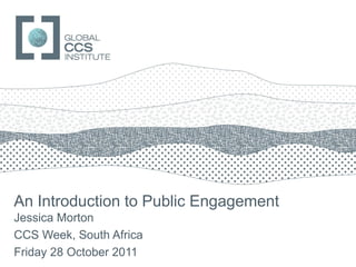 GLOBAL CCS INSTITUTE




An Introduction to Public Engagement
Jessica Morton
CCS Week, South Africa
Friday 28 October 2011
 