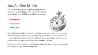 Just Another Minute
You have nine minutes to plan & prepare the
randomly selected topic that you will be asked
to speak on for a full 60 seconds without any…
 Hesitation
 Repetition
 Deviation
You will get one point for each second you are able speak on your topic
without being successfully challenged by a member of your audience. If
you are able to speak for the full 60 seconds on your topic without any
successful challenges you will receive ten extra points.
Each successful challenger will get one point, however each unsuccessful
challenger will get minus one point.
 