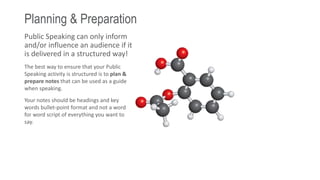 Planning & Preparation
Public Speaking can only inform
and/or influence an audience if it
is delivered in a structured way!
The best way to ensure that your Public
Speaking activity is structured is to plan &
prepare notes that can be used as a guide
when speaking.
Your notes should be headings and key
words bullet-point format and not a word
for word script of everything you want to
say.
 