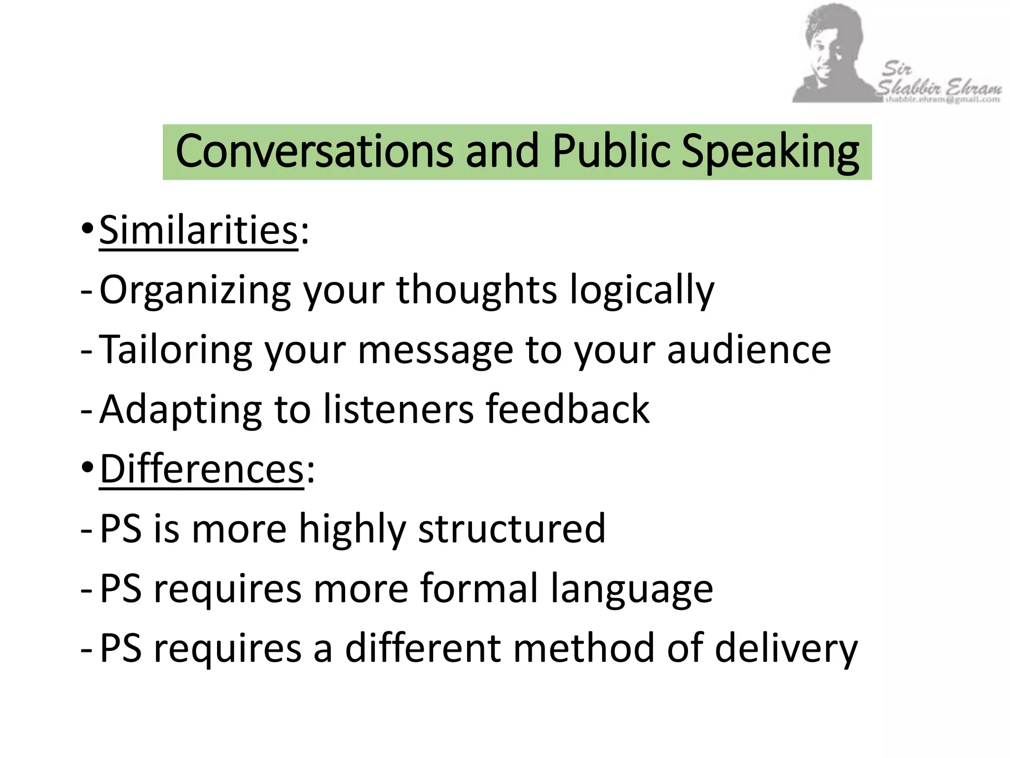 •Similarities:
-Organizing your thoughts logically
-Tailoring your message to your audience
-Adapting to listeners feedback
•Differences:
-PS is more highly structured
-PS requires more formal language
-PS requires a different method of delivery
Conversations and Public Speaking
 