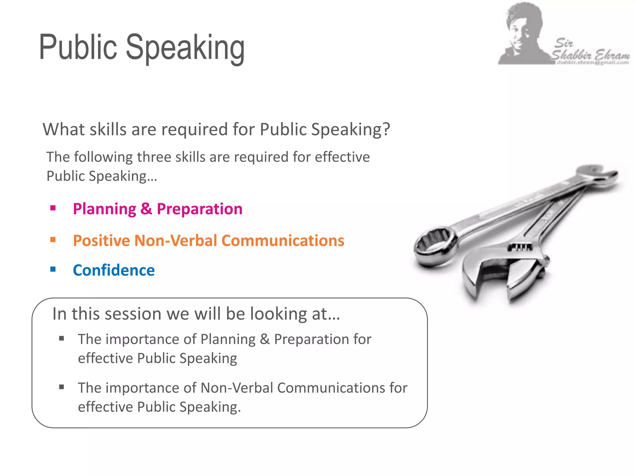Public Speaking
What skills are required for Public Speaking?
 Planning & Preparation
 Positive Non-Verbal Communications
 Confidence
The following three skills are required for effective
Public Speaking…
In this session we will be looking at…
 The importance of Planning & Preparation for
effective Public Speaking
 The importance of Non-Verbal Communications for
effective Public Speaking.
 