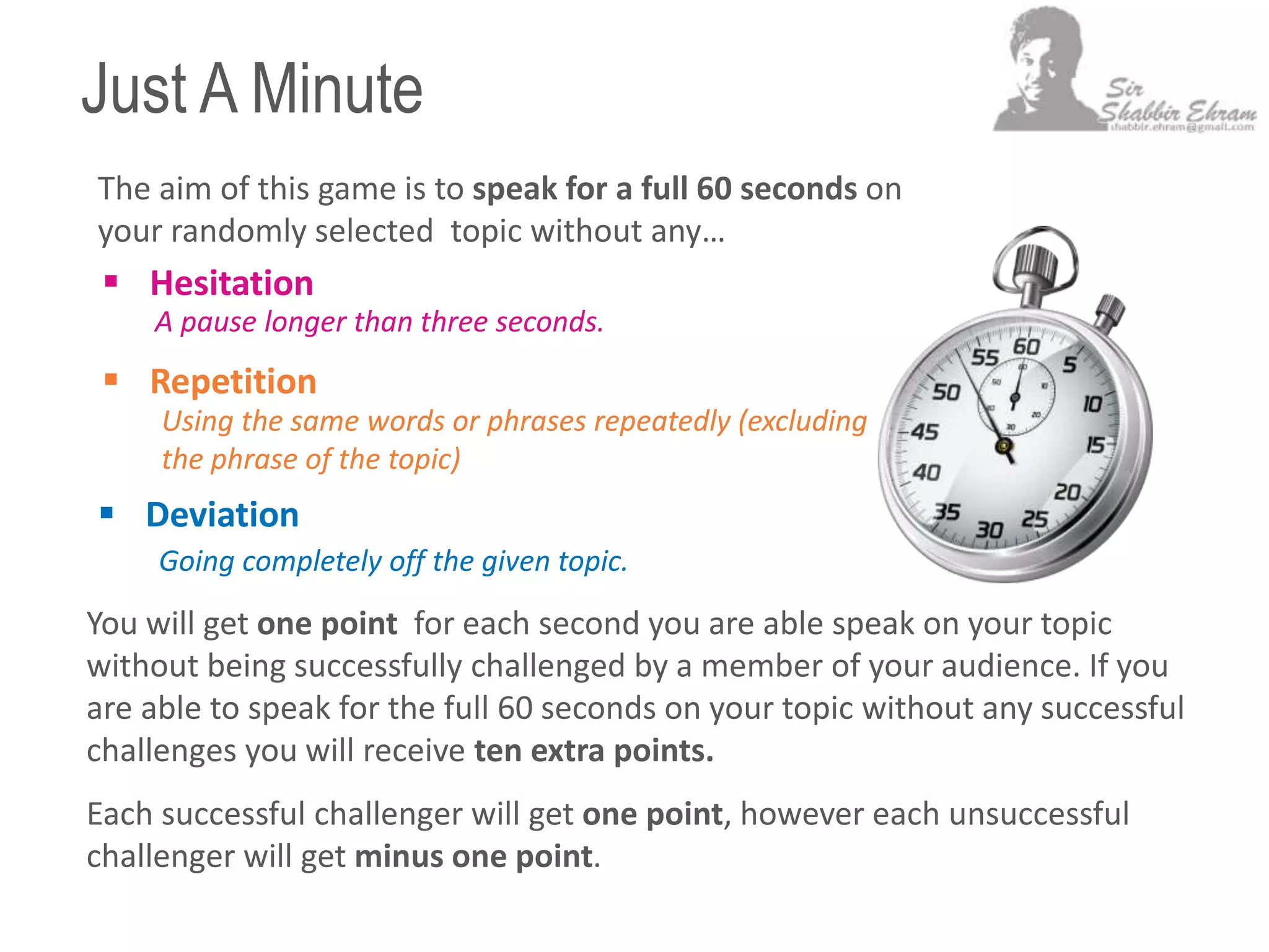 Just A Minute
 Hesitation
Using the same words or phrases repeatedly (excluding
the phrase of the topic)
A pause longer than three seconds.
Going completely off the given topic.
The aim of this game is to speak for a full 60 seconds on
your randomly selected topic without any…
 Deviation
 Repetition
You will get one point for each second you are able speak on your topic
without being successfully challenged by a member of your audience. If you
are able to speak for the full 60 seconds on your topic without any successful
challenges you will receive ten extra points.
Each successful challenger will get one point, however each unsuccessful
challenger will get minus one point.
 