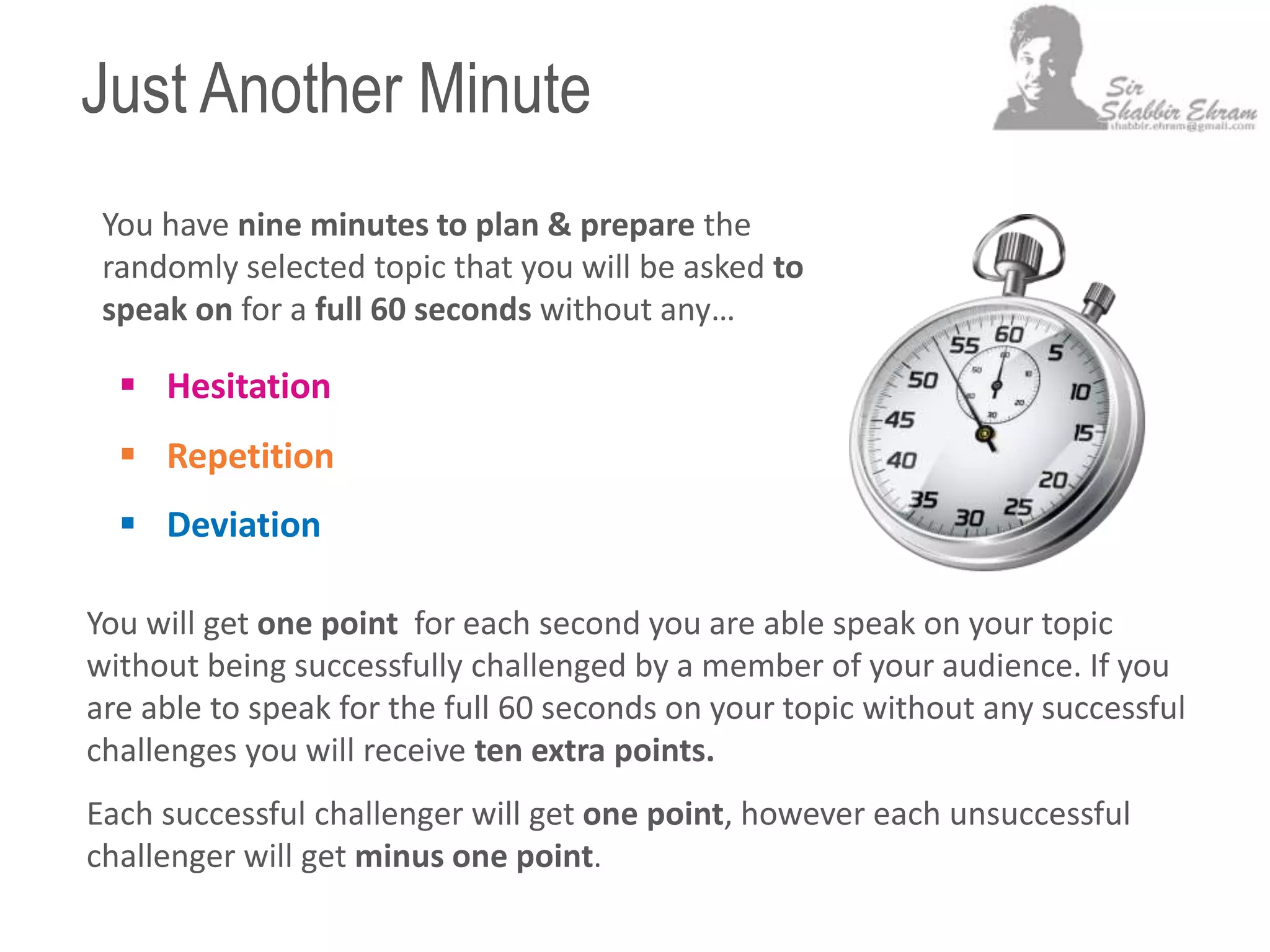 Just Another Minute
 Hesitation
 Repetition
 Deviation
You have nine minutes to plan & prepare the
randomly selected topic that you will be asked to
speak on for a full 60 seconds without any…
You will get one point for each second you are able speak on your topic
without being successfully challenged by a member of your audience. If you
are able to speak for the full 60 seconds on your topic without any successful
challenges you will receive ten extra points.
Each successful challenger will get one point, however each unsuccessful
challenger will get minus one point.
 