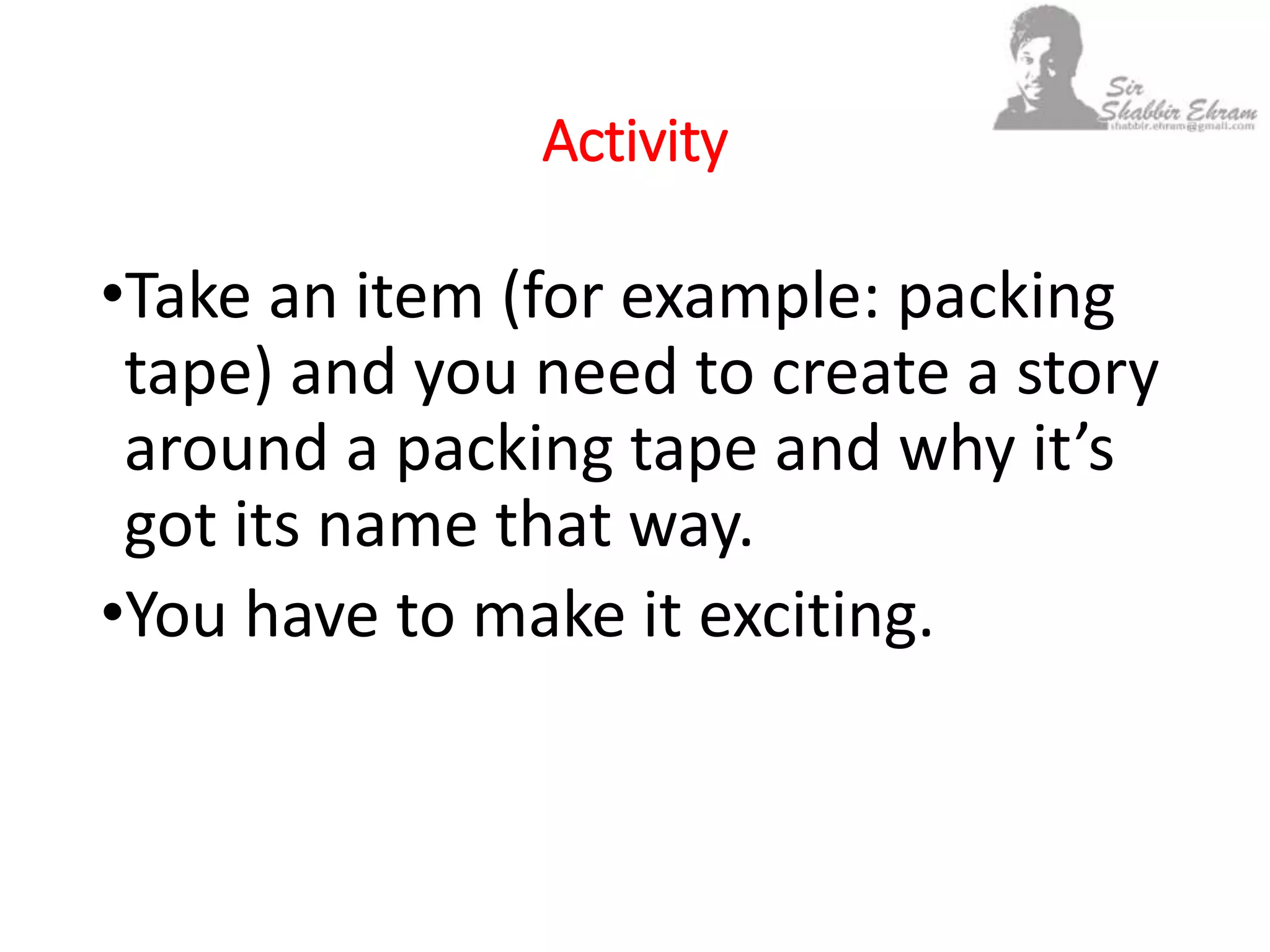 Activity
•Take an item (for example: packing
tape) and you need to create a story
around a packing tape and why it’s
got its name that way.
•You have to make it exciting.
 