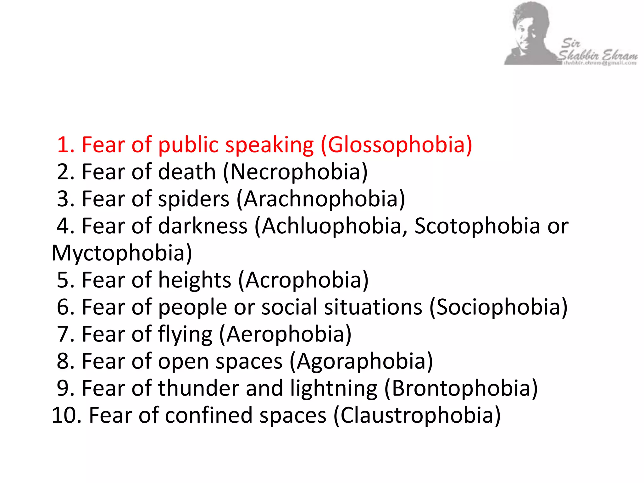 1. Fear of public speaking (Glossophobia)
2. Fear of death (Necrophobia)
3. Fear of spiders (Arachnophobia)
4. Fear of darkness (Achluophobia, Scotophobia or
Myctophobia)
5. Fear of heights (Acrophobia)
6. Fear of people or social situations (Sociophobia)
7. Fear of flying (Aerophobia)
8. Fear of open spaces (Agoraphobia)
9. Fear of thunder and lightning (Brontophobia)
10. Fear of confined spaces (Claustrophobia)
 