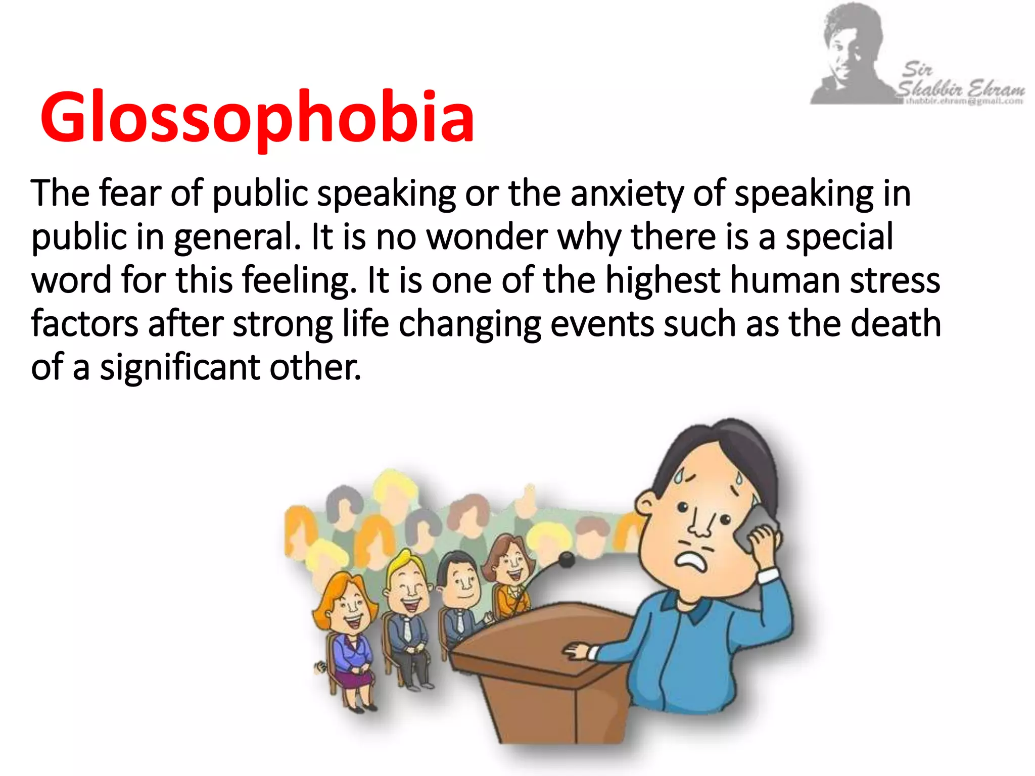 The fear of public speaking or the anxiety of speaking in
public in general. It is no wonder why there is a special
word for this feeling. It is one of the highest human stress
factors after strong life changing events such as the death
of a significant other.
Glossophobia
 