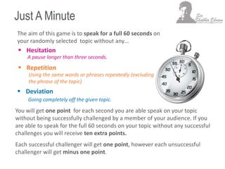 Just A Minute
 Hesitation
Using the same words or phrases repeatedly (excluding
the phrase of the topic)
A pause longer than three seconds.
Going completely off the given topic.
The aim of this game is to speak for a full 60 seconds on
your randomly selected topic without any…
 Deviation
 Repetition
You will get one point for each second you are able speak on your topic
without being successfully challenged by a member of your audience. If you
are able to speak for the full 60 seconds on your topic without any successful
challenges you will receive ten extra points.
Each successful challenger will get one point, however each unsuccessful
challenger will get minus one point.
 