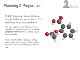 Planning & Preparation
Public Speaking can only inform
and/or influence an audience if it is
delivered in a structured way!
The best way to ensure that your Public
Speaking activity is structured is to plan &
prepare notes that can be used as a guide
when speaking.
Your notes should be headings and key
words bullet-point format and not a word
for word script of everything you want to
say.
 