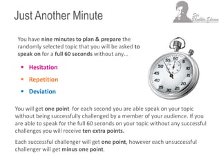 Just Another Minute
 Hesitation
 Repetition
 Deviation
You have nine minutes to plan & prepare the
randomly selected topic that you will be asked to
speak on for a full 60 seconds without any…
You will get one point for each second you are able speak on your topic
without being successfully challenged by a member of your audience. If you
are able to speak for the full 60 seconds on your topic without any successful
challenges you will receive ten extra points.
Each successful challenger will get one point, however each unsuccessful
challenger will get minus one point.
 