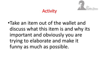 Activity
•Take an item out of the wallet and
discuss what this item is and why its
important and obviously you are
trying to elaborate and make it
funny as much as possible.
 