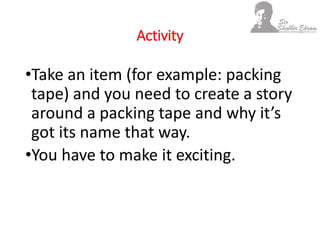Activity
•Take an item (for example: packing
tape) and you need to create a story
around a packing tape and why it’s
got its name that way.
•You have to make it exciting.
 
