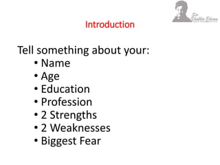 Introduction
Tell something about your:
• Name
• Age
• Education
• Profession
• 2 Strengths
• 2 Weaknesses
• Biggest Fear
 