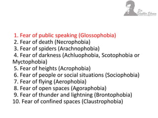 1. Fear of public speaking (Glossophobia)
2. Fear of death (Necrophobia)
3. Fear of spiders (Arachnophobia)
4. Fear of darkness (Achluophobia, Scotophobia or
Myctophobia)
5. Fear of heights (Acrophobia)
6. Fear of people or social situations (Sociophobia)
7. Fear of flying (Aerophobia)
8. Fear of open spaces (Agoraphobia)
9. Fear of thunder and lightning (Brontophobia)
10. Fear of confined spaces (Claustrophobia)
 