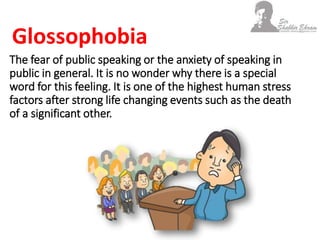 The fear of public speaking or the anxiety of speaking in
public in general. It is no wonder why there is a special
word for this feeling. It is one of the highest human stress
factors after strong life changing events such as the death
of a significant other.
Glossophobia
 