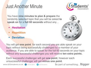 Just Another Minute
 Hesitation
 Repetition
 Deviation
You have nine minutes to plan & prepare the
randomly selected topic that you will be asked to
speak on for a full 60 seconds without any…
You will get one point for each second you are able speak on your
topic without being successfully challenged by a member of your
audience. If you are able to speak for the full 60 seconds on your topic
without any successful challenges you will receive ten extra points.
Each successful challenger will get one point, however each
unsuccessful challenger will get minus one point.
 
