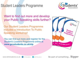 Student Leaders Programme
Want to find out more and develop
your Public Speaking skills further?
You can find out more and register for the
Student’s Leaders Programme online at
www.gcustudents.co.uk/slp
Our Student Leaders Programme
includes a Introduction To Public
Speaking workshop!
 