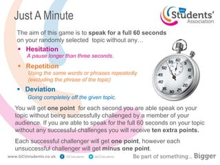 Just A Minute
 Hesitation
Using the same words or phrases repeatedly
(excluding the phrase of the topic)
A pause longer than three seconds.
Going completely off the given topic.
The aim of this game is to speak for a full 60 seconds
on your randomly selected topic without any…
 Deviation
 Repetition
You will get one point for each second you are able speak on your
topic without being successfully challenged by a member of your
audience. If you are able to speak for the full 60 seconds on your topic
without any successful challenges you will receive ten extra points.
Each successful challenger will get one point, however each
unsuccessful challenger will get minus one point.
 