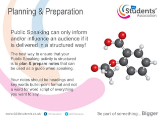 Planning & Preparation
Public Speaking can only inform
and/or influence an audience if it
is delivered in a structured way!
The best way to ensure that your
Public Speaking activity is structured
is to plan & prepare notes that can
be used as a guide when speaking.
Your notes should be headings and
key words bullet-point format and not
a word for word script of everything
you want to say.
 