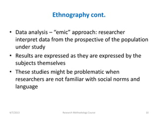 Ethnography cont.

• Data analysis – “emic” approach: researcher
  interpret data from the prospective of the population
  under study
• Results are expressed as they are expressed by the
  subjects themselves
• These studies might be problematic when
  researchers are not familiar with social norms and
  language



4/7/2013             Research Methodology Course      10
 