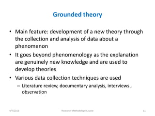 Grounded theory

• Main feature: development of a new theory through
  the collection and analysis of data about a
  phenomenon
• It goes beyond phenomenology as the explanation
  are genuinely new knowledge and are used to
  develop theories
• Various data collection techniques are used
      – Literature review, documentary analysis, interviews ,
        observation


4/7/2013                   Research Methodology Course          11
 