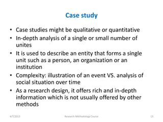Case study
• Case studies might be qualitative or quantitative
• In-depth analysis of a single or small number of
  unites
• It is used to describe an entity that forms a single
  unit such as a person, an organization or an
  institution
• Complexity: illustration of an event VS. analysis of
  social situation over time
• As a research design, it offers rich and in-depth
  information which is not usually offered by other
  methods
4/7/2013              Research Methodology Course        13
 