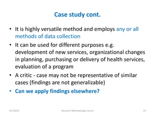 Case study cont.

• It is highly versatile method and employs any or all
  methods of data collection
• It can be used for different purposes e.g.
  development of new services, organizational changes
  in planning, purchasing or delivery of health services,
  evaluation of a program
• A critic - case may not be representative of similar
  cases (findings are not generalizable)
• Can we apply findings elsewhere?


4/7/2013             Research Methodology Course        14
 