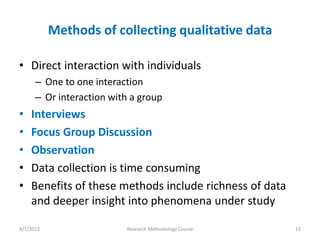 Methods of collecting qualitative data

• Direct interaction with individuals
      – One to one interaction
      – Or interaction with a group
•   Interviews
•   Focus Group Discussion
•   Observation
•   Data collection is time consuming
•   Benefits of these methods include richness of data
    and deeper insight into phenomena under study

4/7/2013                  Research Methodology Course    15
 