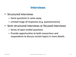 Interviews
• Structured interviews
      – Same questions in same away
      – Limited range of responses (e.g. questionnaires)
• Semi structured interviews or focused interviews
      – Series of open ended questions
      – Provide opportunities to both researchers and
        respondents to discuss certain topics in more details




4/7/2013                   Research Methodology Course          16
 