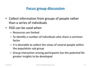 Focus group discussion

• Collect information from groups of people rather
  than a series of individuals
• FGD can be used when
      – Resources are limited
      – To identify a number of individuals who share a common
        factor
      – It is desirable to collect the views of several people within
        the population sub group
      – Group interaction among participants has the potential for
        greater insights to be developed

4/7/2013                   Research Methodology Course              18
 