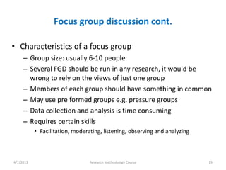 Focus group discussion cont.

• Characteristics of a focus group
     – Group size: usually 6-10 people
     – Several FGD should be run in any research, it would be
       wrong to rely on the views of just one group
     – Members of each group should have something in common
     – May use pre formed groups e.g. pressure groups
     – Data collection and analysis is time consuming
     – Requires certain skills
           • Facilitation, moderating, listening, observing and analyzing



4/7/2013                         Research Methodology Course                19
 