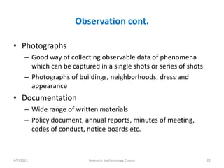 Observation cont.

• Photographs
      – Good way of collecting observable data of phenomena
        which can be captured in a single shots or series of shots
      – Photographs of buildings, neighborhoods, dress and
        appearance
• Documentation
      – Wide range of written materials
      – Policy document, annual reports, minutes of meeting,
        codes of conduct, notice boards etc.



4/7/2013                   Research Methodology Course               22
 