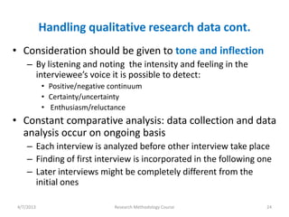 Handling qualitative research data cont.
• Consideration should be given to tone and inflection
     – By listening and noting the intensity and feeling in the
       interviewee’s voice it is possible to detect:
            • Positive/negative continuum
            • Certainty/uncertainty
            • Enthusiasm/reluctance
• Constant comparative analysis: data collection and data
  analysis occur on ongoing basis
     – Each interview is analyzed before other interview take place
     – Finding of first interview is incorporated in the following one
     – Later interviews might be completely different from the
       initial ones

 4/7/2013                        Research Methodology Course        24
 