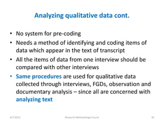 Analyzing qualitative data cont.

• No system for pre-coding
• Needs a method of identifying and coding items of
  data which appear in the text of transcript
• All the items of data from one interview should be
  compared with other interviews
• Same procedures are used for qualitative data
  collected through interviews, FGDs, observation and
  documentary analysis – since all are concerned with
  analyzing text

4/7/2013             Research Methodology Course        26
 