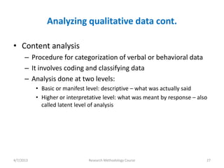 Analyzing qualitative data cont.

• Content analysis
      – Procedure for categorization of verbal or behavioral data
      – It involves coding and classifying data
      – Analysis done at two levels:
           • Basic or manifest level: descriptive – what was actually said
           • Higher or interpretative level: what was meant by response – also
             called latent level of analysis




4/7/2013                       Research Methodology Course                   27
 