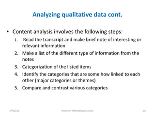 Analyzing qualitative data cont.

• Content analysis involves the following steps:
     1.      Read the transcript and make brief note of interesting or
            relevant information
     2.     Make a list of the different type of information from the
            notes
     3.     Categorization of the listed items
     4.     Identify the categories that are some how linked to each
            other (major categories or themes)
     5.     Compare and contrast various categories



 4/7/2013                      Research Methodology Course               28
 