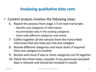 Analyzing qualitative data cont.

• Content analysis involves the following steps:
     6. Repeat the process from stage 1-5 on next transcripts
            - Identify new categories of information
            - Accommodate data in the existing categories
            - Color code different categories and review
     7. Collect together all the extracts from the transcribed
         interviews that you have put into one category
     8. Review different categories and move items if required
         from one category to another
     9. Review and check if two or more categories can fit together
     10. Check the initial notes, consider if any previously excluded
         data is relevant and should be included in results
 4/7/2013                      Research Methodology Course         29
 