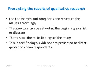 Presenting the results of qualitative research

• Look at themes and categories and structure the
  results accordingly
• The structure can be set out at the beginning as a list
  or diagram
• Themes are the main findings of the study
• To support findings, evidence are presented at direct
  quotations from respondents




4/7/2013              Research Methodology Course       31
 