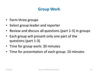 Group Work

• Form three groups
• Select group leader and reporter
• Review and discuss all questions (part 1-3) in groups
• Each group will present only one part of the
  questions (part 1-3)
• Time for group work: 30 minutes
• Time for presentation of each group: 10 minutes



4/7/2013             Research Methodology Course          34
 